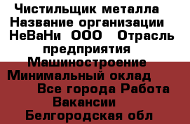 Чистильщик металла › Название организации ­ НеВаНи, ООО › Отрасль предприятия ­ Машиностроение › Минимальный оклад ­ 50 000 - Все города Работа » Вакансии   . Белгородская обл.